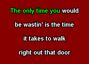 The only time you would

be wastin' is the time
it takes to walk

right out that door