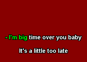 - Pm big time over you baby

It's a little too late