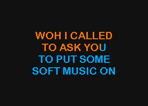 WOH I CALLED
TO ASK YOU

TO PUT SOME
SOFT MUSIC ON