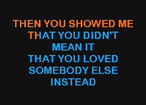 THEN YOU SHOWED ME
THAT YOU DIDN'T
MEAN IT
THAT YOU LOVED
SOMEBODY ELSE
INSTEAD