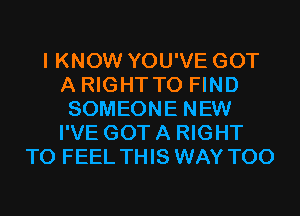 I KNOW YOU'VE GOT
A RIGHTTO FIND
SOMEONE NEW
I'VE GOT A RIGHT
TO FEEL THIS WAY T00