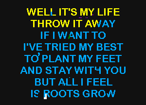 WELL IT'S MY LIFE
TH ROW IT AWAY
IF I w ANT TO
I'VE TRIED MY BEST
TO' PLANT MY FEET
AND STAY WITH YOU

BUT ALL I FEEL
IS BOOTS GROW l