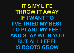 IT'S MY LIFE
TH ROW IT AWAY
IF I WANT TO
I'VE TRIED MY BEST
TO PLANT MY FEET
AND STAY WITH YOU

BUT ALL I FEEL
IS ROOTS GROW l