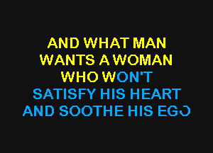 AND WHAT MAN
WANTS AWOMAN
WHO WON'T
SATISFY HIS HEART
AND SOOTHE HIS EGO

g