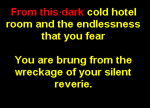 From this-dark cold hotel
room and the endlessness
that you fear

You are brung from the
wreckage of your silent
reveoe.