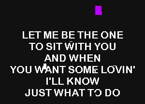 LET ME BE THE ONE
TO SITWITH YOU
AND WHEN
YOU WNT SOME LOVIN'
I'LL KNOW
JUSTWHAT TO DO