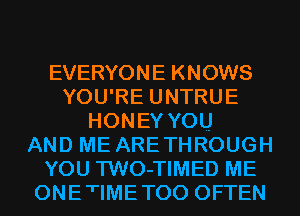 EVERYONE KNOWS
YOU'RE UNTRUE
HONEY YOU
AND ME ARETHROUGH
YOU TWO-TIMED ME
ONETIMETOO OFTEN