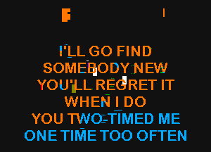 E I

I'LL GO FIND
SOMEHIODY NEW
YOU'LL REGRET IT
WHEN Loo
YOU TWOE-TIMED ME
ONETIMETOO OFTEN