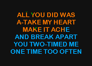 ALL'fOU DID WAS
A-TAKE MY HEART
MAKE IT ACHE
AND BREAK APART
YOU TWO-TIMED ME
ONETIMETOO OFTEN