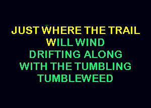 JUST WHERE THE TRAIL
WILLWIND
DRIFTING ALONG
WITH THE TUMBLING
TUMBLEWEED