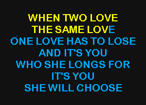WHEN TWO LOVE
THESAME LOVE
ONE LOVE HAS TO LOSE
AND IT'S YOU
WHO SHE LONGS FOR
IT'S YOU
SHEWILLCHOOSE