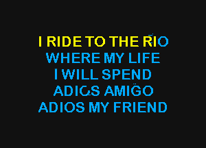 IRIDETO THE RIO
WHERE MY LIFE

IWILL SPEND
ADIOS AMIGO
ADIOS MY FRIEND