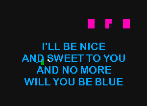 I'LL BE NICE

AND SWEET TO YOU
AND NO MORE
WILL YOU BE BLUE