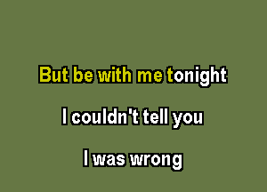 But be with me tonight

I couldn't tell you

I was wrong
