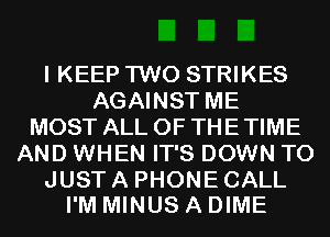 I KEEP TWO STRIKES
AGAINST ME
MOST ALL OF THE TIME
AND WHEN IT'S DOWN TO

JUST A PHONE CALL
I'M MINUS A DIME