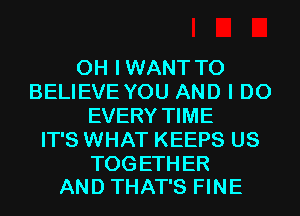 0H IWANT TO
BELIEVE YOU AND I DO
EVERY TIME
IT'S WHAT KEEPS US

TOG ETH ER
AND THAT'S FINE