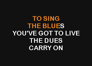 TO SING
THE BLU ES

YOU'VE GOT TO LIVE
THE DUES
CARRY ON
