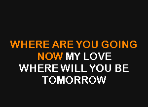 WHERE AREYOU GOING
NOW MY LOVE
WHEREWILL YOU BE
TOMORROW