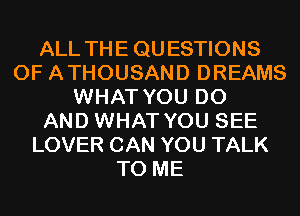 ALL THE QUESTIONS
0F ATHOUSAND DREAMS
WHAT YOU DO
AND WHAT YOU SEE
LOVER CAN YOU TALK
TO ME