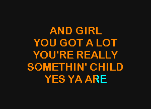 AND GIRL
YOU GOT A LOT

YOU'RE REALLY
SOMETHIN' CHILD
YES YA ARE