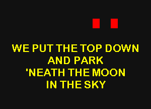 WE PUT THE TOP DOWN

AND PARK
'NEATH THE MOON
IN THE SKY