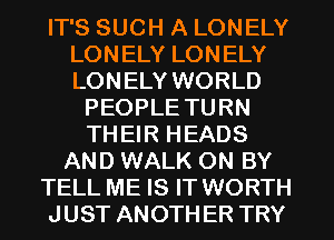 IT'S SUCH A LONELY
LONELY LONELY
LONELY WORLD

PEOPLE TURN
THEIR HEADS
AND WALK ON BY
TELL ME IS IT WORTH
JUST ANOTHER TRY