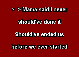 i? ) Mama said I never
should've done it

Should've ended us

before we ever started
