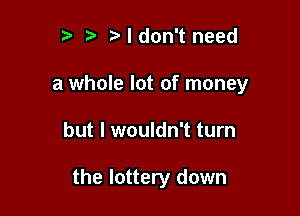 3 t. Ndon't need

a whole lot of money

but I wouldn't turn

the lottery down