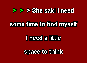 t? r) She said I need
some time to find myself

I need a little

space to think