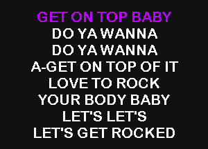 DO YA WANNA
DO YA WANNA
A-GET ON TOP OF IT
LOVE TO ROCK
YOUR BODY BABY

LET'S LET'S
LET'S GET ROCKED l