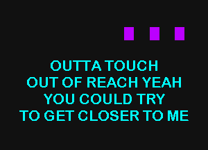 OUTI'A TOUCH
OUT OF REACH YEAH
YOU COULD TRY
TO GET CLOSER TO ME