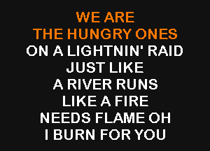 WE ARE
THE HUNGRY ONES
ON A LIGHTNIN' RAID
JUST LIKE
A RIVER RUNS
LIKEA FIRE
NEEDS FLAME OH
I BURN FOR YOU