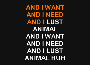 AND I WANT

AND I NEED

AND I LUST
ANIMAL

AND IWANT
AND I NEED
AND I LUST
ANIMAL HUH