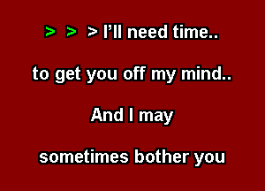 t. t' P need time..
to get you off my mind..

And I may

sometimes bother you