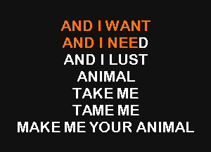 AND IWANT
AND I NEED
AND I LUST

ANIMAL
TAKE ME
TAME ME
MAKE ME YOUR ANIMAL