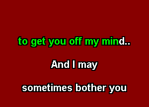 to get you off my mind..

And I may

sometimes bother you