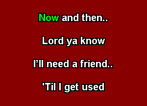 Now and then..
Lord ya know

Pll need a friend..

'Til I get used