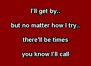 Pll get by..

but no matter how I try..

there'll be times

you know Pll call