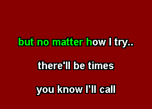 but no matter how I try..

there'll be times

you know Pll call