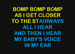 BOMP BOMP BOMP
AS I GET CLOSER
TO THE STAIRWAYS
ALLI HEAR
AND THEN I HEAR
MY BABY'S VOICE
IN MY EAR