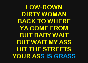 LOW-DOWN
DIRTY WOMAN
BAC K TO WH ERE
YA COME FROM
BUT BABY WAIT
BUT WAIT MY ASS

HIT THE STREETS
YOUR ASS IS GRASS l