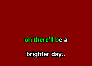 oh there'll be a

brighter day..