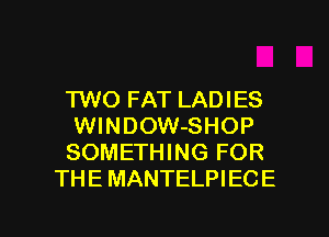 'I'WO FAT LADIES
WlNDOW-SHOP
SOMETHING FOR
THE MANTELPIECE

g