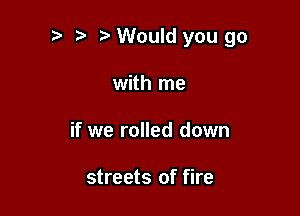 t' t. Would you go

with me
if we rolled down

streets of fire