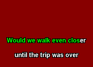 Would we walk even closer

until the trip was over