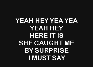 YEAH HEY YEA YEA
YEAH HEY

HERE IT IS
SHE CAUGHT ME
BY SURPRISE
IMUST SAY
