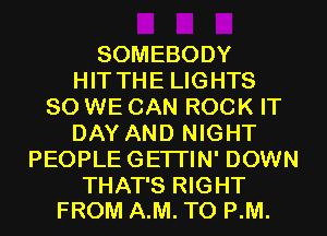 SOMEBODY
HIT THE LIGHTS
SO WE CAN ROCK IT
DAY AND NIGHT
PEOPLEGETI'IN' DOWN

THAT'S RIGHT
FROM A.M. T0 P.M.