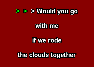 Would you go
with me

if we rode

the clouds together