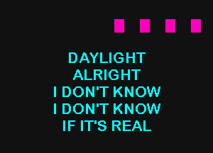 DAYLIGHT
ALRIGHT

I DON'T KNOW
I DON'T KNOW
IF IT'S REAL