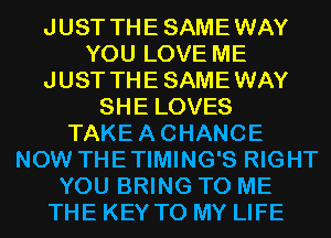 JUST THESAMEWAY
YOU LOVE ME
JUST THESAMEWAY
SHE LOVES
TAKEACHANCE
NOW THETIMING'S RIGHT

YOU BRING TO ME

THE KEY TO MY LIFE